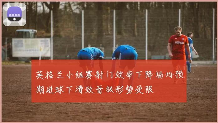 英格兰小组赛射门效率下降场均预期进球下滑致晋级形势受限