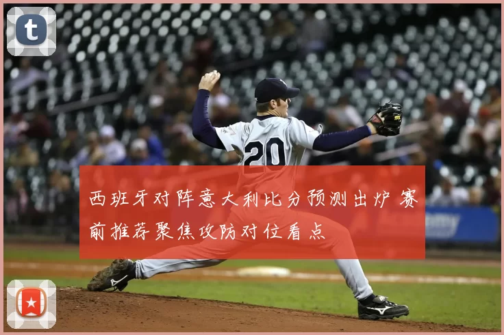 西班牙对阵意大利比分预测出炉 赛前推荐聚焦攻防对位看点