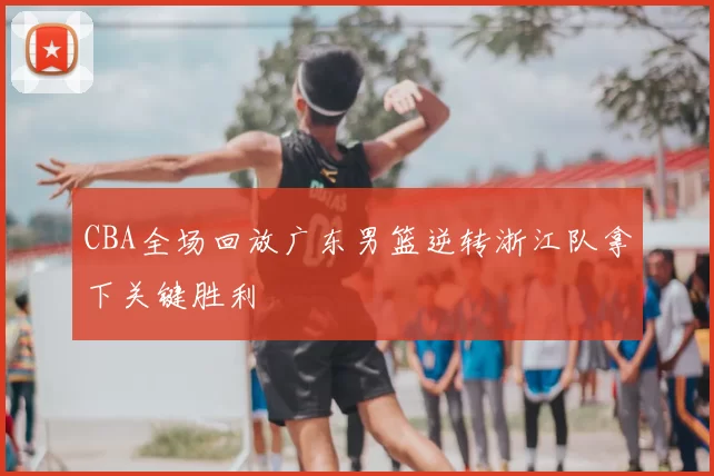 CBA全场回放广东男篮逆转浙江队拿下关键胜利