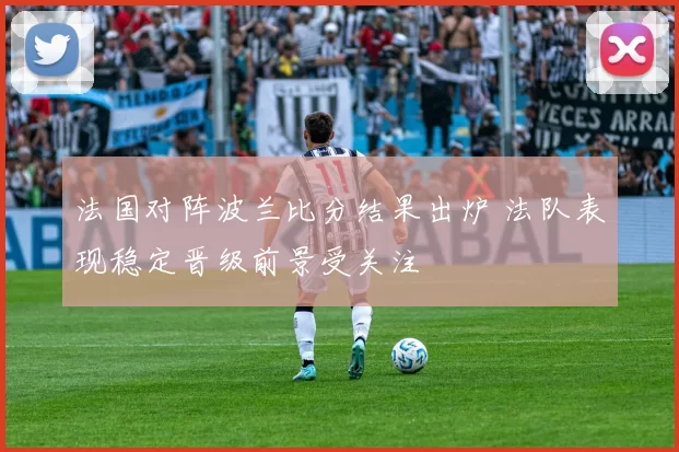 法国对阵波兰比分结果出炉 法队表现稳定晋级前景受关注