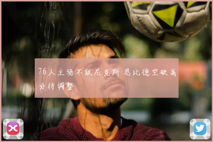 76人主场不敌尼克斯 恩比德空砍高分待调整