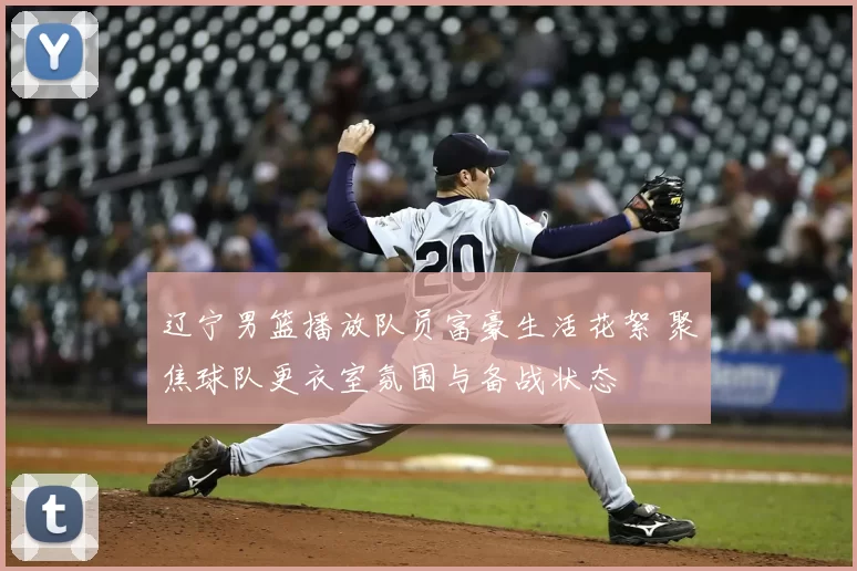 辽宁男篮播放队员富豪生活花絮 聚焦球队更衣室氛围与备战状态