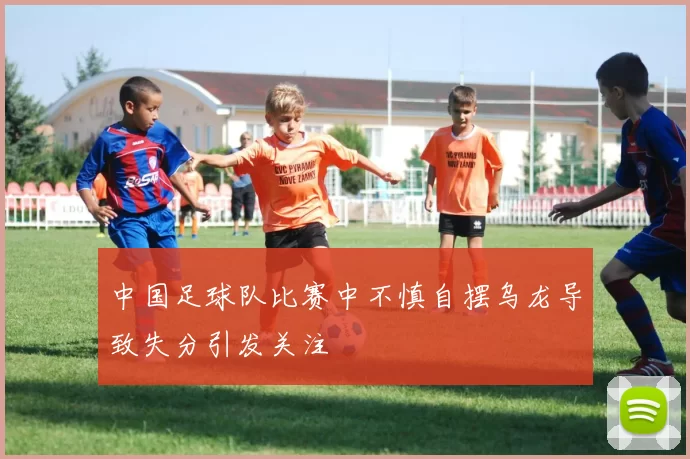 中国足球队比赛中不慎自摆乌龙导致失分引发关注