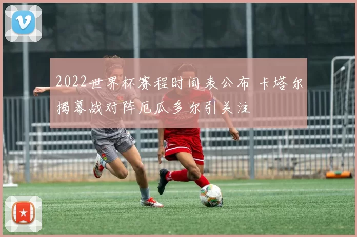 2022世界杯赛程时间表公布 卡塔尔揭幕战对阵厄瓜多尔引关注