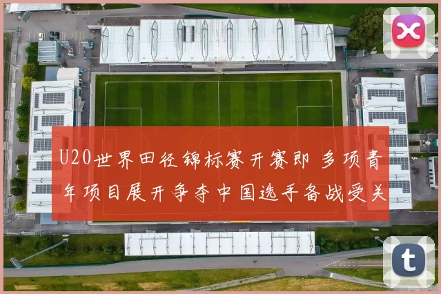 U20世界田径锦标赛开赛即 多项青年项目展开争夺中国选手备战受关注