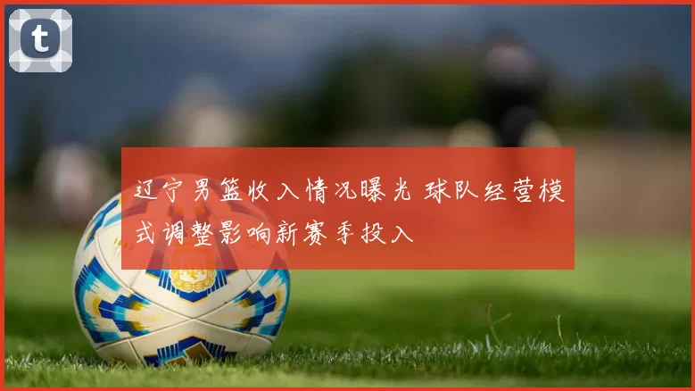 辽宁男篮收入情况曝光 球队经营模式调整影响新赛季投入