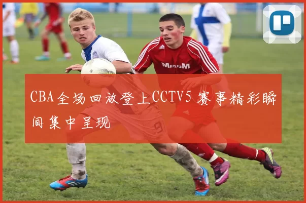 CBA全场回放登上CCTV5 赛事精彩瞬间集中呈现