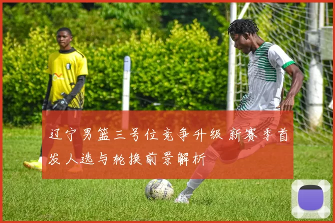 辽宁男篮三号位竞争升级 新赛季首发人选与轮换前景解析