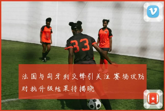 法国与匈牙利交锋引关注 赛场攻防对抗升级结果待揭晓