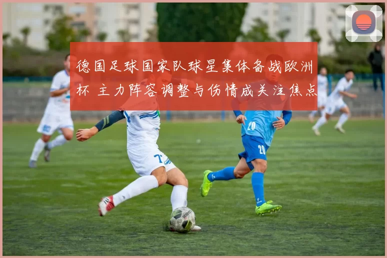 德国足球国家队球星集体备战欧洲杯 主力阵容调整与伤情成关注焦点