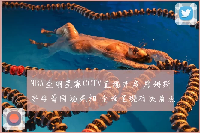 NBA全明星赛CCTV直播开启 詹姆斯字母哥同场亮相 全面呈现对决看点
