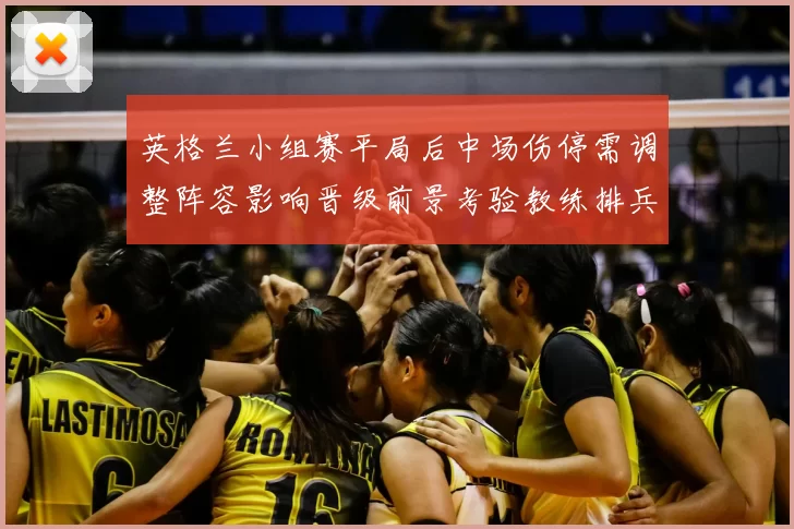 英格兰小组赛平局后中场伤停需调整阵容影响晋级前景考验教练排兵布阵