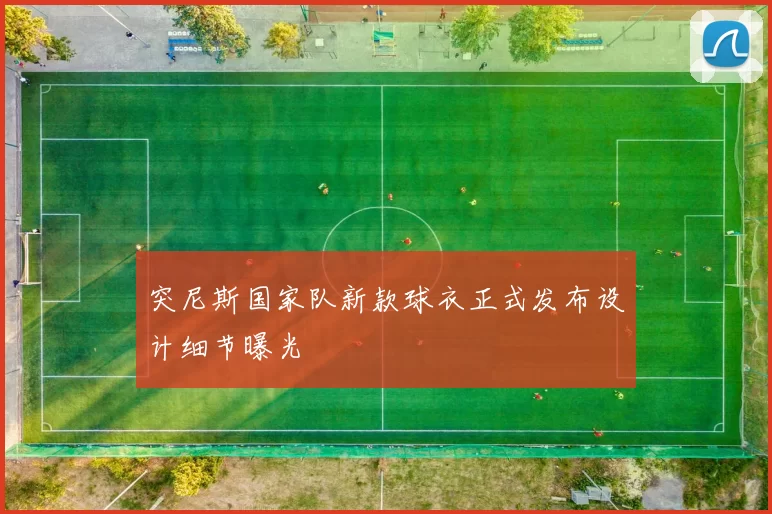 突尼斯国家队新款球衣正式发布设计细节曝光