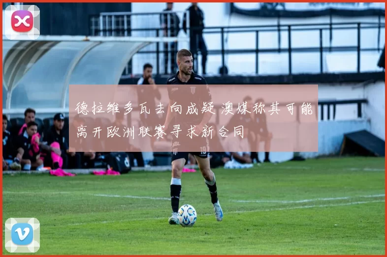 德拉维多瓦去向成疑 澳媒称其可能离开欧洲联赛寻求新合同