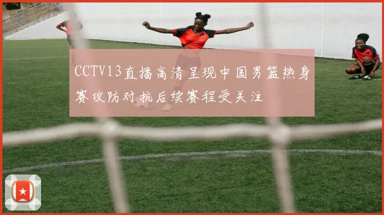 CCTV13直播高清呈现中国男篮热身赛攻防对抗后续赛程受关注