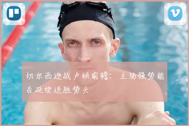 切尔西迎战卢顿前瞻：主场强势能否延续连胜势头