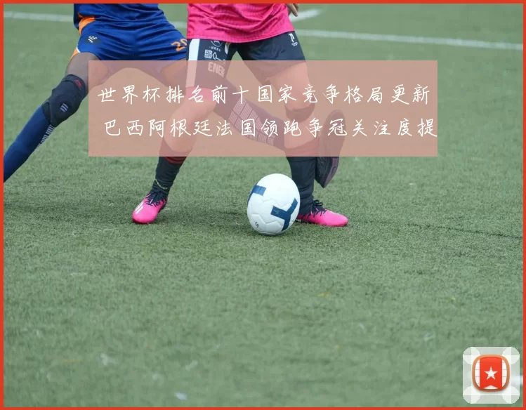 世界杯排名前十国家竞争格局更新 巴西阿根廷法国领跑争冠关注度提升