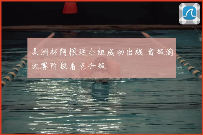 美洲杯阿根廷小组成功出线 晋级淘汰赛阶段看点升级