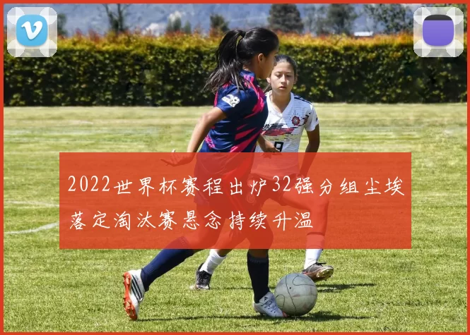2022世界杯赛程出炉32强分组尘埃落定淘汰赛悬念持续升温