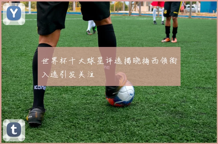 世界杯十大球星评选揭晓梅西领衔入选引发关注