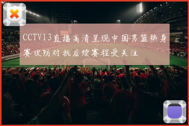 CCTV13直播高清呈现中国男篮热身赛攻防对抗后续赛程受关注