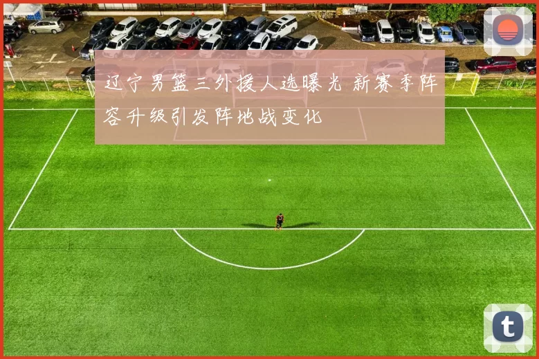 辽宁男篮三外援人选曝光 新赛季阵容升级引发阵地战变化