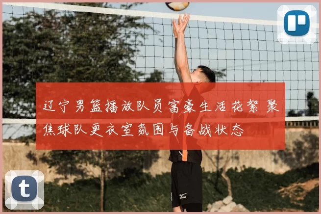 辽宁男篮播放队员富豪生活花絮 聚焦球队更衣室氛围与备战状态