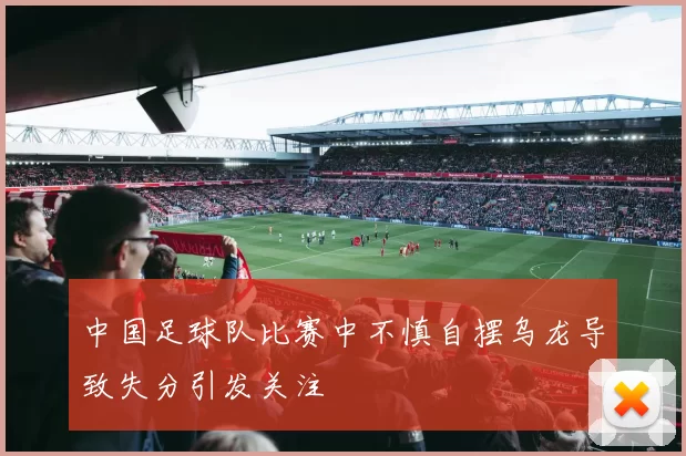 中国足球队比赛中不慎自摆乌龙导致失分引发关注