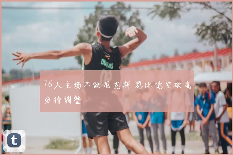 76人主场不敌尼克斯 恩比德空砍高分待调整