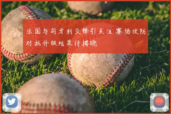 法国与匈牙利交锋引关注 赛场攻防对抗升级结果待揭晓