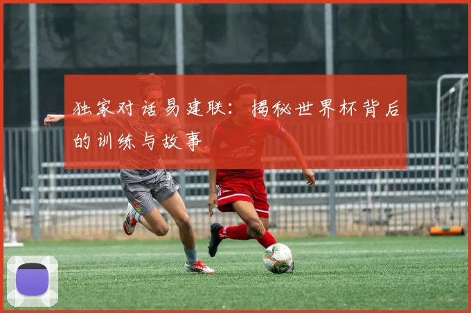 独家对话易建联：揭秘世界杯背后的训练与故事