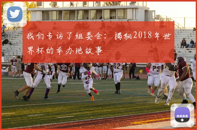我们专访了组委会：揭秘2018年世界杯的举办地故事