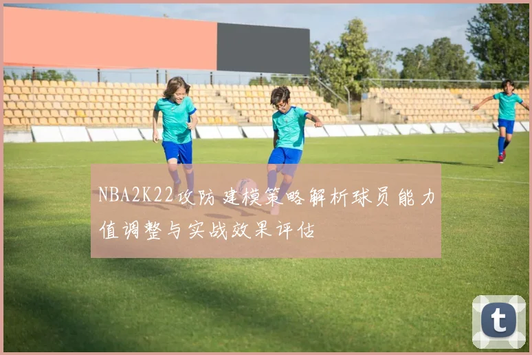 NBA2K22攻防建模策略解析球员能力值调整与实战效果评估