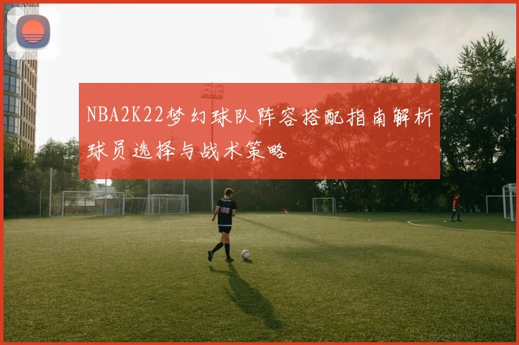NBA2K22梦幻球队阵容搭配指南解析球员选择与战术策略