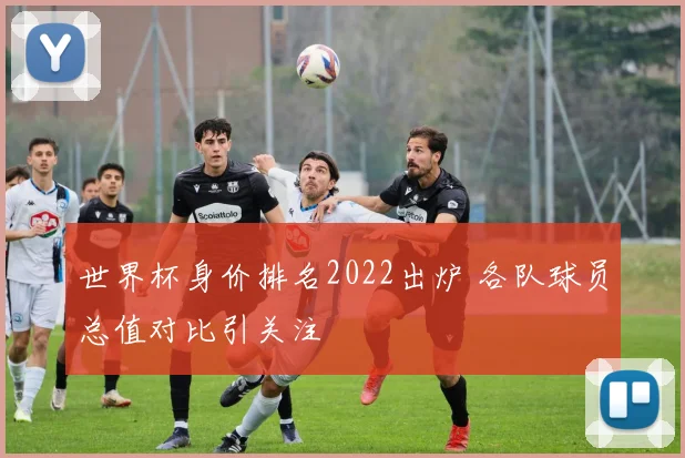 世界杯身价排名2022出炉 各队球员总值对比引关注