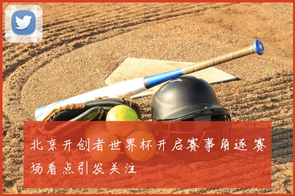 北京开创者世界杯开启赛事角逐 赛场看点引发关注