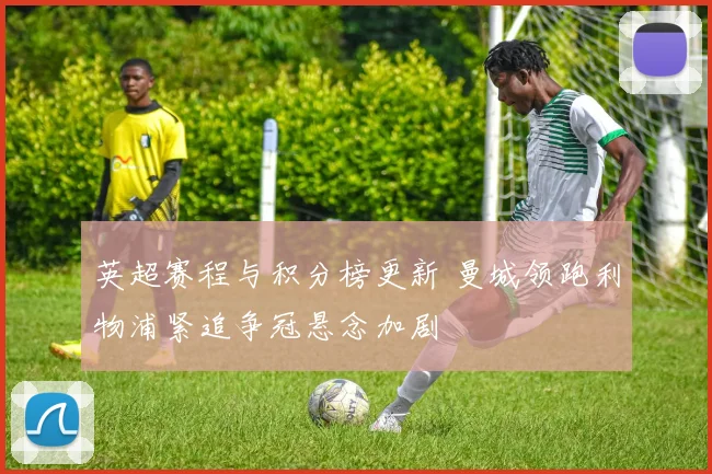 英超赛程与积分榜更新 曼城领跑利物浦紧追争冠悬念加剧