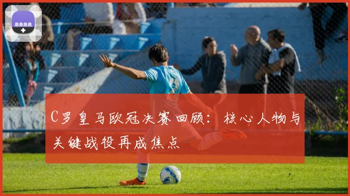 C罗皇马欧冠决赛回顾：核心人物与关键战役再成焦点
