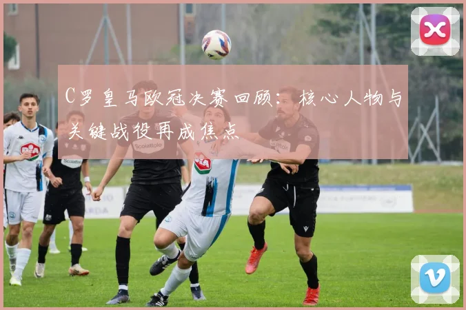 C罗皇马欧冠决赛回顾：核心人物与关键战役再成焦点