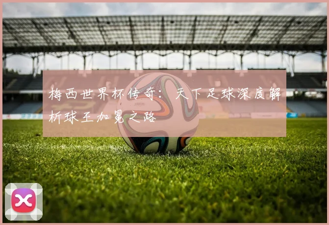 梅西世界杯传奇：天下足球深度解析球王加冕之路