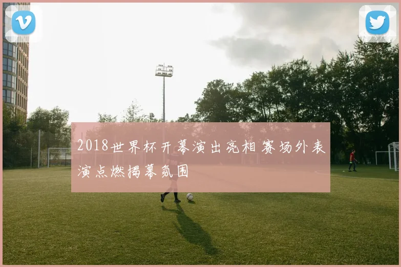 2018世界杯开幕演出亮相 赛场外表演点燃揭幕氛围