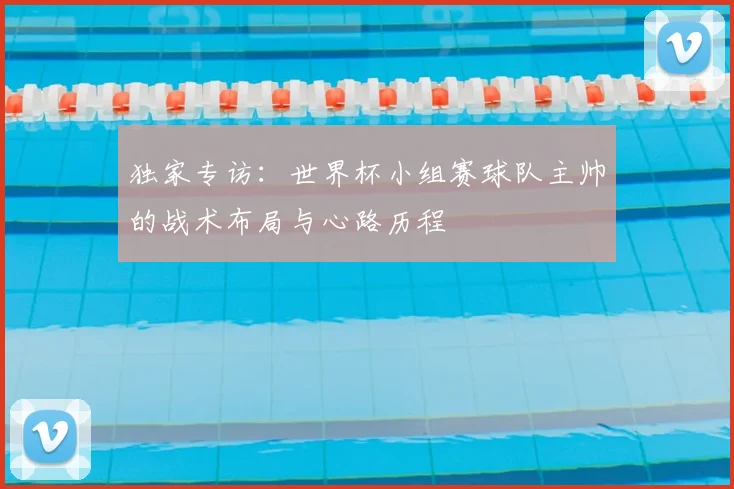 独家专访:世界杯小组赛球队主帅的战术布局与心路历程