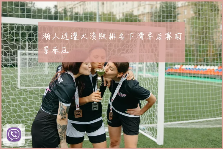湖人连遭大溃败排名下滑季后赛前景承压