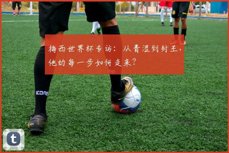 梅西世界杯专访:从青涩到封王,他的每一步如何走来?