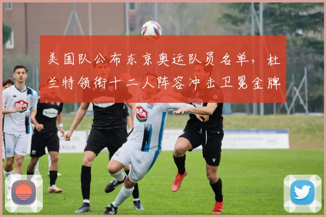 美国队公布东京奥运队员名单,杜兰特领衔十二人阵容冲击卫冕金牌