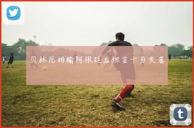 贝林厄姆输阿根廷后坦言十分失落