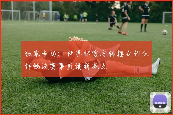 独家专访：世界杯官方转播合作伙伴畅谈赛事直播新亮点