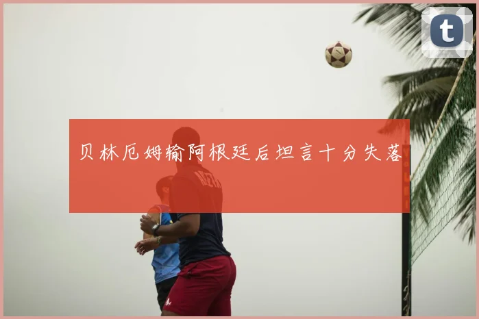 贝林厄姆输阿根廷后坦言十分失落