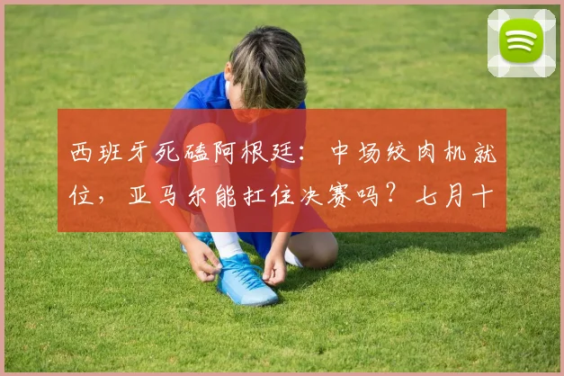西班牙死磕阿根廷：中场绞肉机就位，亚马尔能扛住决赛吗？七月十七号，北美大陆的夜空估计又被足球照得通明
