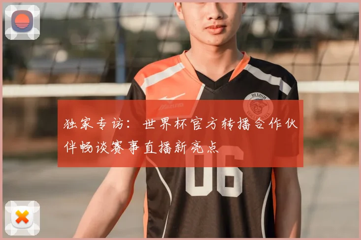 独家专访：世界杯官方转播合作伙伴畅谈赛事直播新亮点